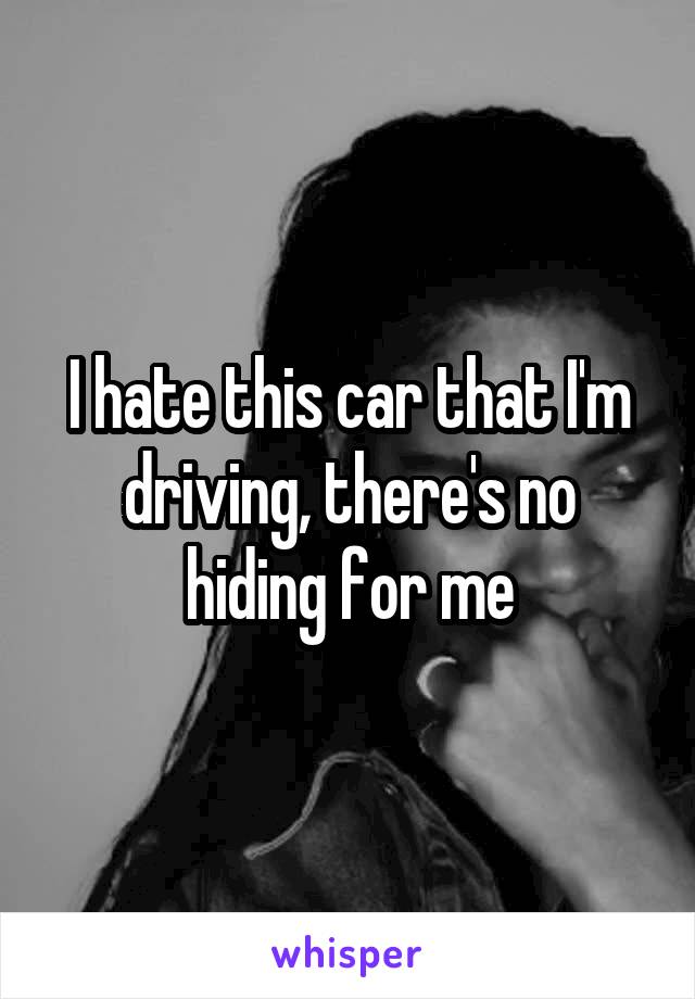 I hate this car that I'm driving, there's no hiding for me