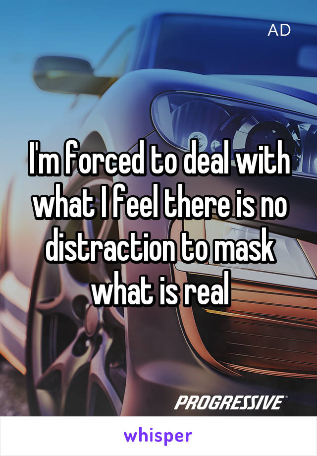 I'm forced to deal with what I feel there is no distraction to mask what is real