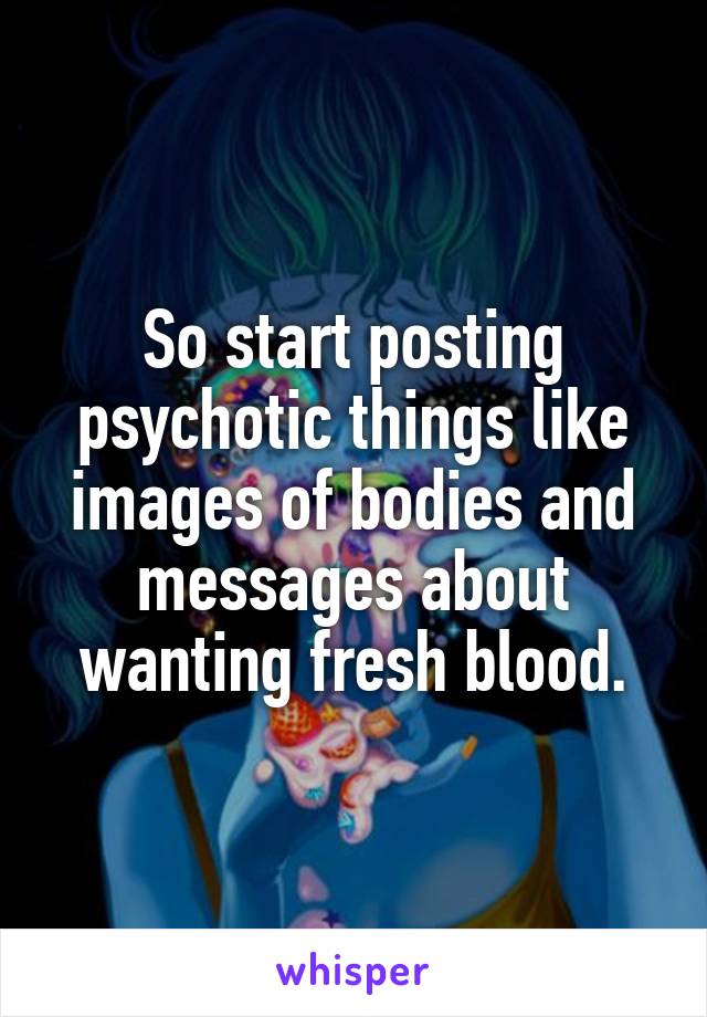 So start posting psychotic things like images of bodies and messages about wanting fresh blood.