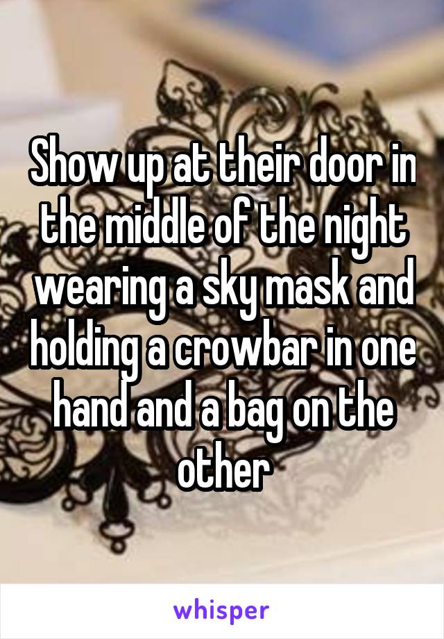 Show up at their door in the middle of the night wearing a sky mask and holding a crowbar in one hand and a bag on the other