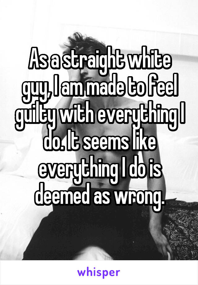 As a straight white guy, I am made to feel guilty with everything I do. It seems like everything I do is deemed as wrong.
