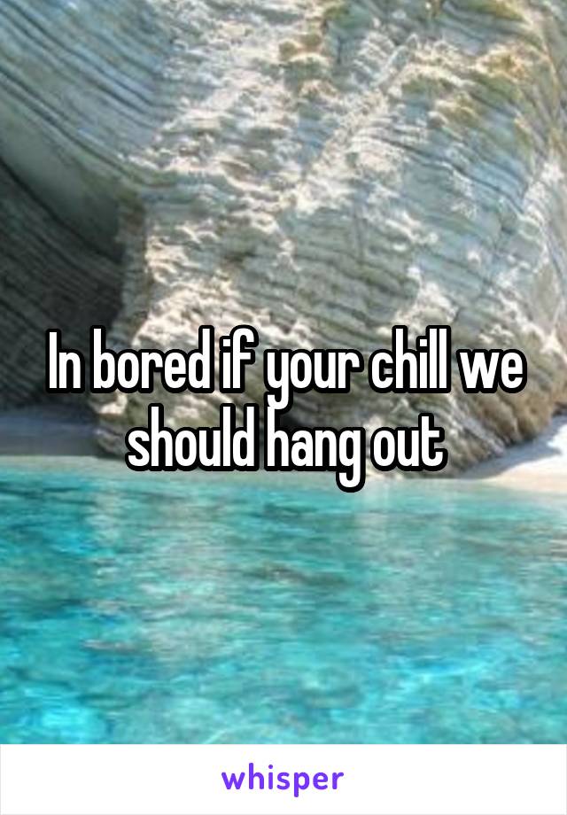 In bored if your chill we should hang out