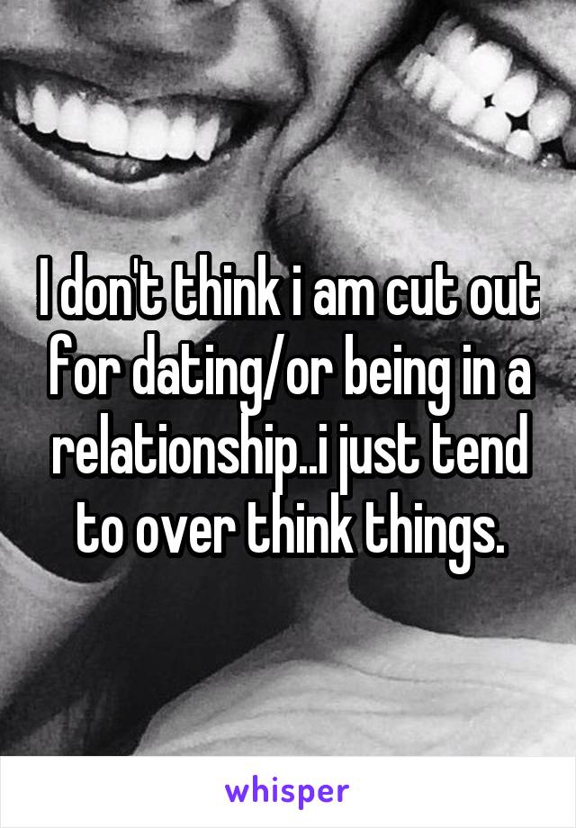 I don't think i am cut out for dating/or being in a relationship..i just tend to over think things.
