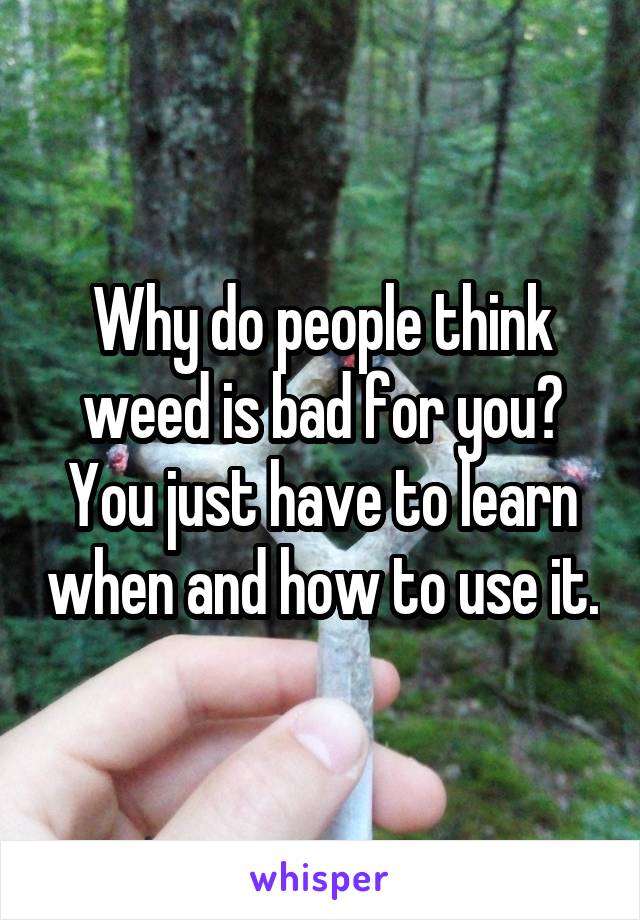 Why do people think weed is bad for you? You just have to learn when and how to use it.