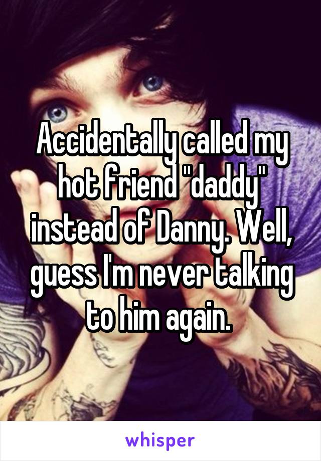 Accidentally called my hot friend "daddy" instead of Danny. Well, guess I'm never talking to him again. 