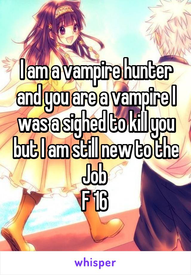 I am a vampire hunter and you are a vampire I was a sighed to kill you but I am still new to the Job 
F 16 