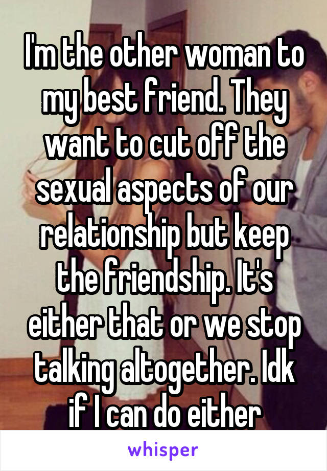 I'm the other woman to my best friend. They want to cut off the sexual aspects of our relationship but keep the friendship. It's either that or we stop talking altogether. Idk if I can do either