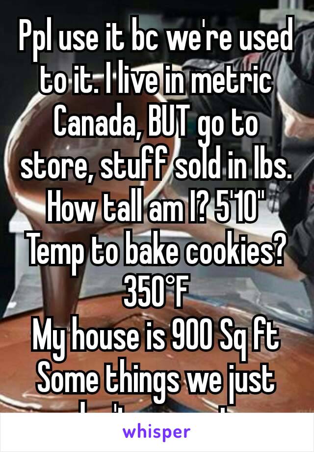 Ppl use it bc we're used to it. I live in metric Canada, BUT go to store, stuff sold in lbs. How tall am I? 5'10"  Temp to bake cookies? 350°F
My house is 900 Sq ft Some things we just don't convert 