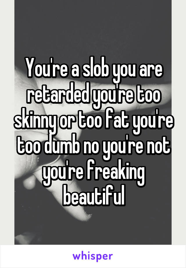 You're a slob you are retarded you're too skinny or too fat you're too dumb no you're not you're freaking beautiful