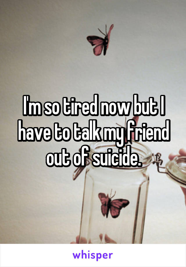I'm so tired now but I have to talk my friend out of suicide.