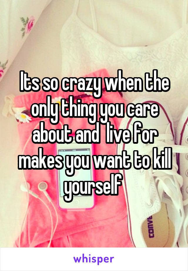 Its so crazy when the only thing you care about and  live for makes you want to kill yourself 
