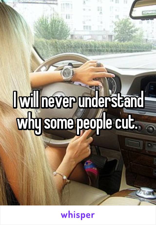 I will never understand why some people cut. 