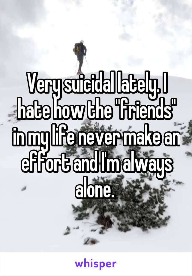 Very suicidal lately. I hate how the "friends" in my life never make an effort and I'm always alone. 
