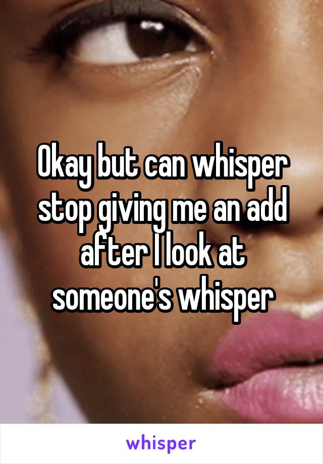 Okay but can whisper stop giving me an add after I look at someone's whisper