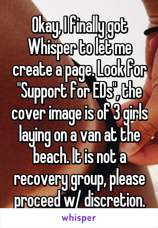Okay, I finally got Whisper to let me create a page. Look for "Support for EDs", the cover image is of 3 girls laying on a van at the beach. It is not a recovery group, please proceed w/ discretion.