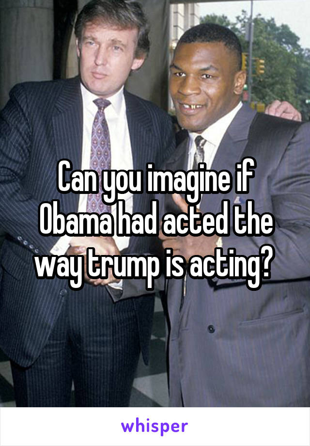 Can you imagine if Obama had acted the way trump is acting? 