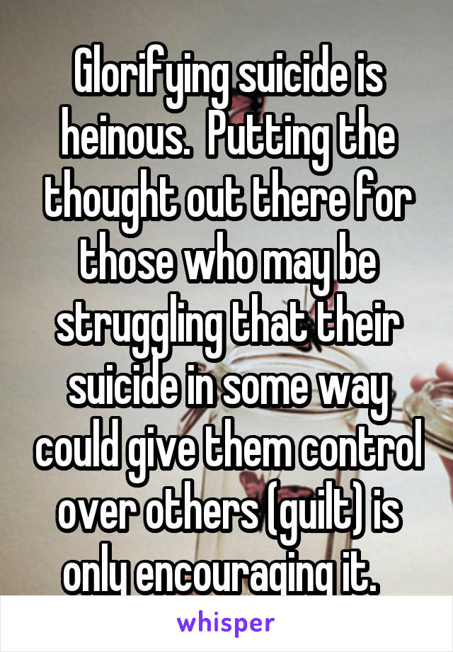 Glorifying suicide is heinous.  Putting the thought out there for those who may be struggling that their suicide in some way could give them control over others (guilt) is only encouraging it.  