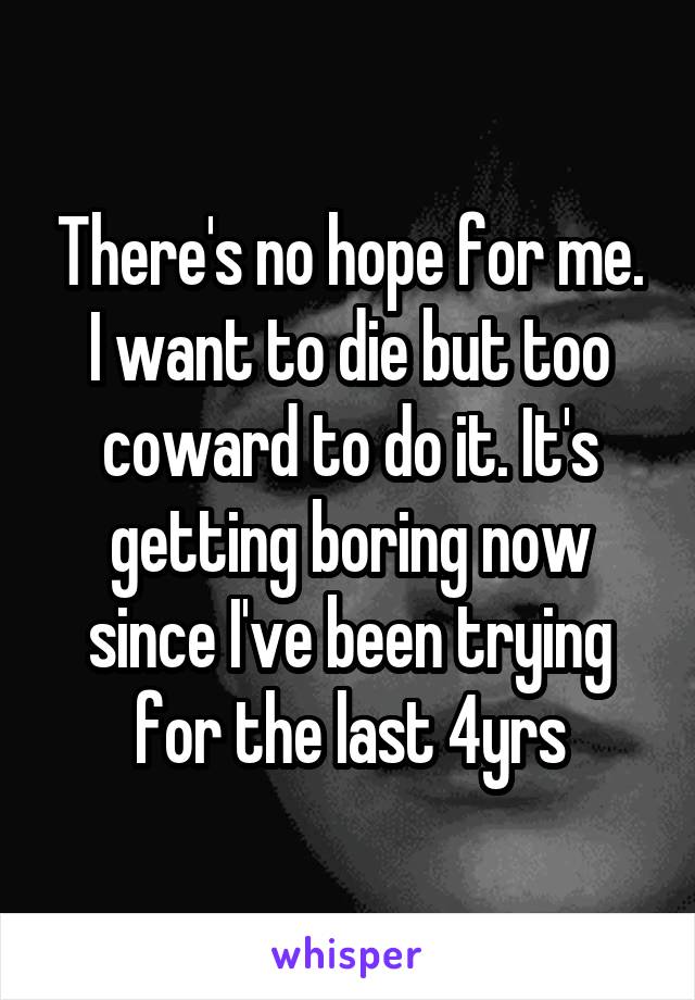 There's no hope for me. I want to die but too coward to do it. It's getting boring now since I've been trying for the last 4yrs