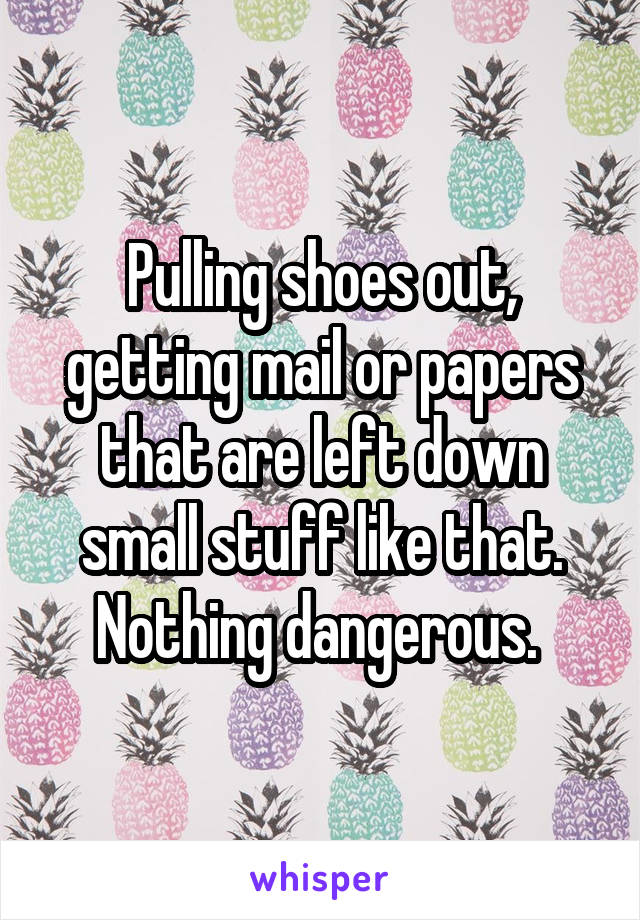 Pulling shoes out, getting mail or papers that are left down small stuff like that. Nothing dangerous. 