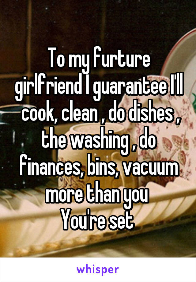 To my furture girlfriend I guarantee I'll  cook, clean , do dishes , the washing , do finances, bins, vacuum more than you 
You're set 