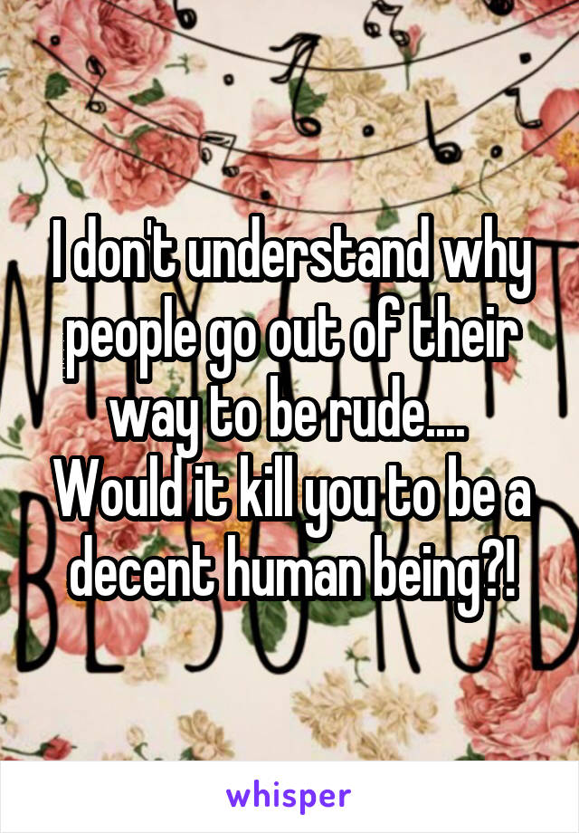 I don't understand why people go out of their way to be rude....  Would it kill you to be a decent human being?!