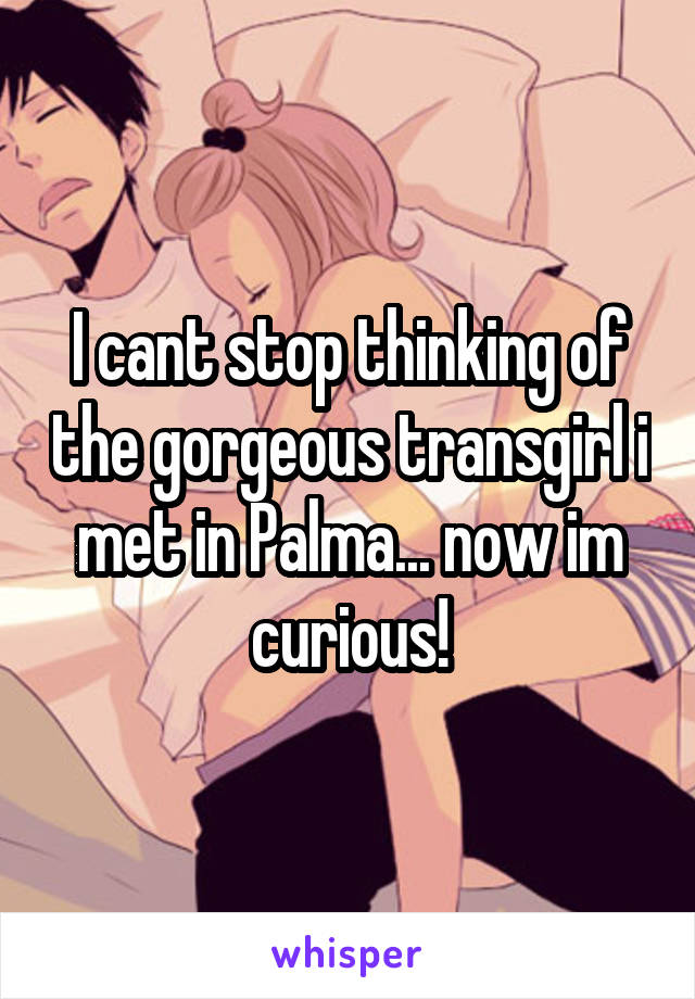 I cant stop thinking of the gorgeous transgirl i met in Palma... now im curious!