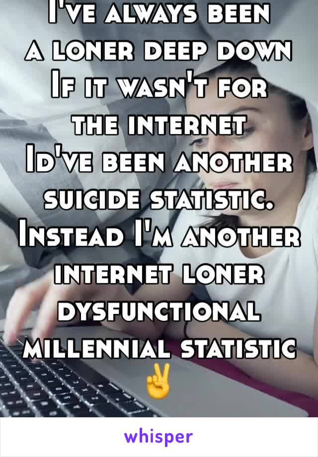 I've always been 
a loner deep down
If it wasn't for 
the internet 
Id've been another suicide statistic.
Instead I'm another internet loner dysfunctional millennial statistic ✌️