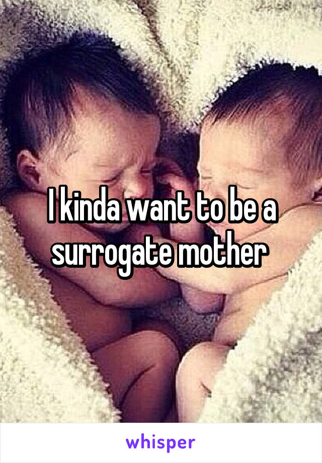I kinda want to be a surrogate mother 
