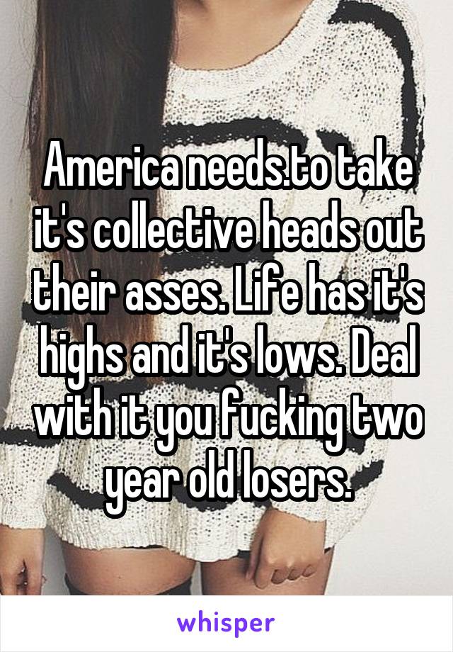 America needs.to take it's collective heads out their asses. Life has it's highs and it's lows. Deal with it you fucking two year old losers.