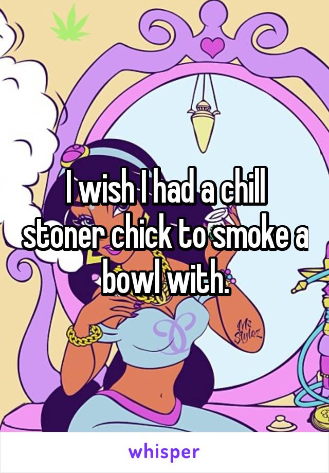 I wish I had a chill stoner chick to smoke a bowl with.