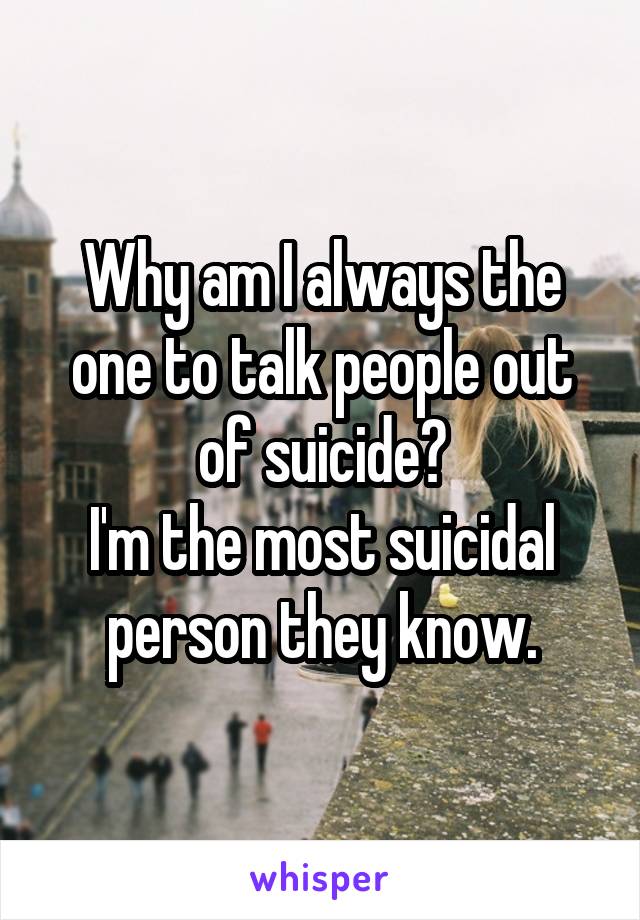 Why am I always the one to talk people out of suicide?
I'm the most suicidal person they know.