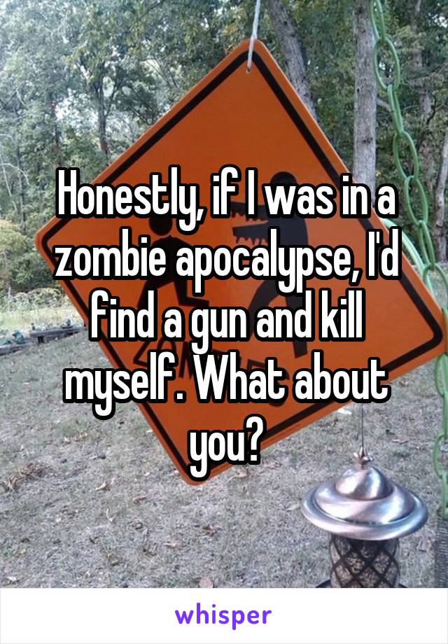 Honestly, if I was in a zombie apocalypse, I'd find a gun and kill myself. What about you?