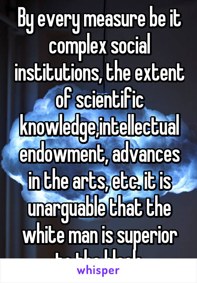 By every measure be it complex social institutions, the extent of scientific knowledge,intellectual endowment, advances in the arts, etc. it is unarguable that the white man is superior to the black.