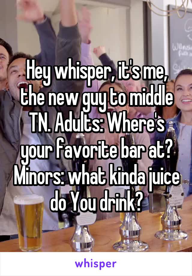 Hey whisper, it's me, the new guy to middle TN. Adults: Where's your favorite bar at? Minors: what kinda juice do You drink?