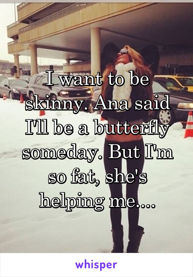I want to be skinny. Ana said I'll be a butterfly someday. But I'm so fat, she's helping me....