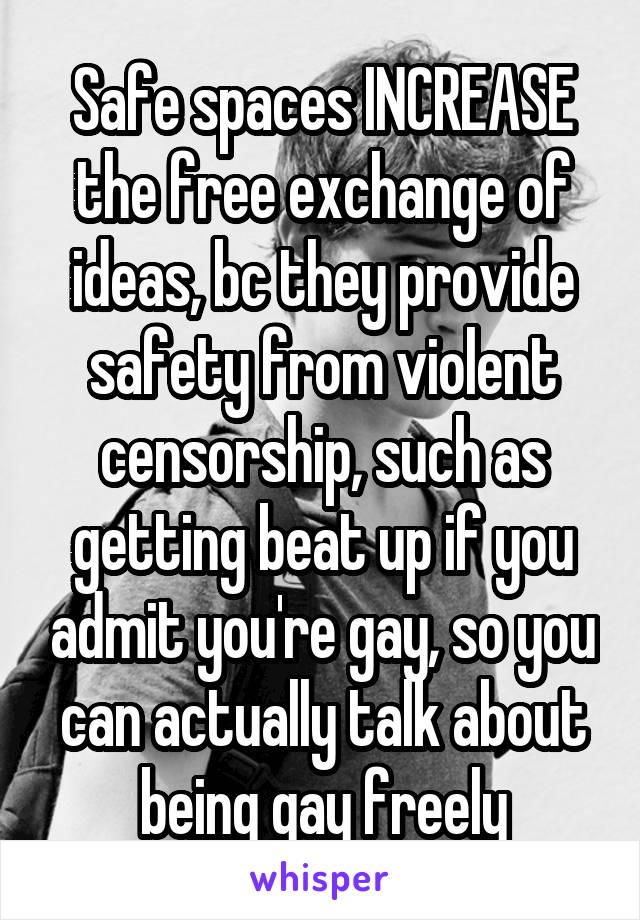 Safe spaces INCREASE the free exchange of ideas, bc they provide safety from violent censorship, such as getting beat up if you admit you're gay, so you can actually talk about being gay freely