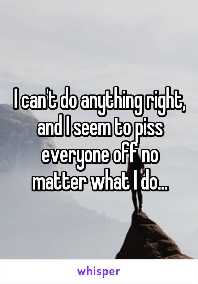 I can't do anything right, and I seem to piss everyone off no matter what I do...
