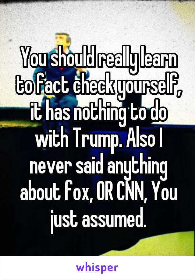 You should really learn to fact check yourself, it has nothing to do with Trump. Also I never said anything about fox, OR CNN, You just assumed.