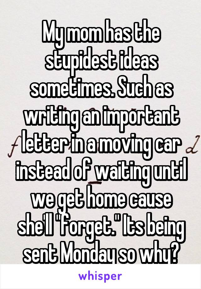 My mom has the stupidest ideas sometimes. Such as writing an important letter in a moving car instead of waiting until we get home cause she'll "forget." Its being sent Monday so why?