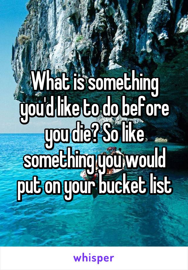 What is something you'd like to do before you die? So like something you would put on your bucket list