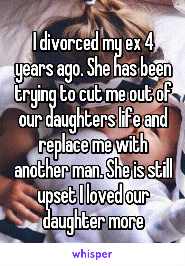 I divorced my ex 4 years ago. She has been trying to cut me out of our daughters life and replace me with another man. She is still upset I loved our daughter more