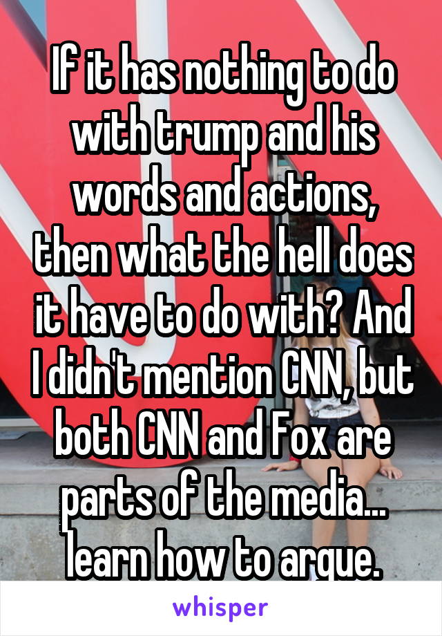 If it has nothing to do with trump and his words and actions, then what the hell does it have to do with? And I didn't mention CNN, but both CNN and Fox are parts of the media... learn how to argue.