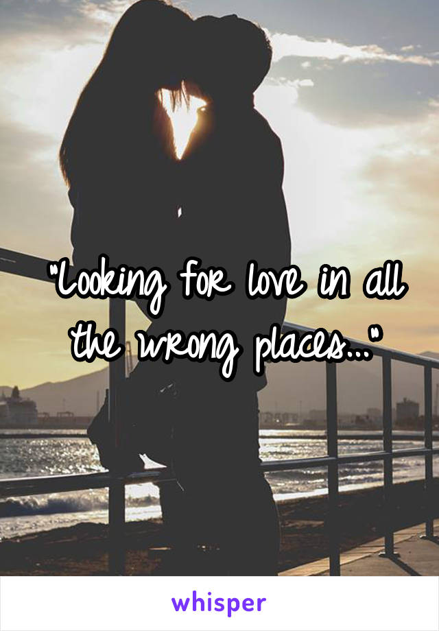 "Looking for love in all the wrong places..."