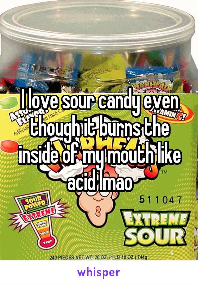 I love sour candy even though it burns the inside of my mouth like acid lmao