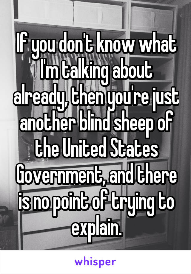 If you don't know what I'm talking about already, then you're just another blind sheep of the United States Government, and there is no point of trying to explain.