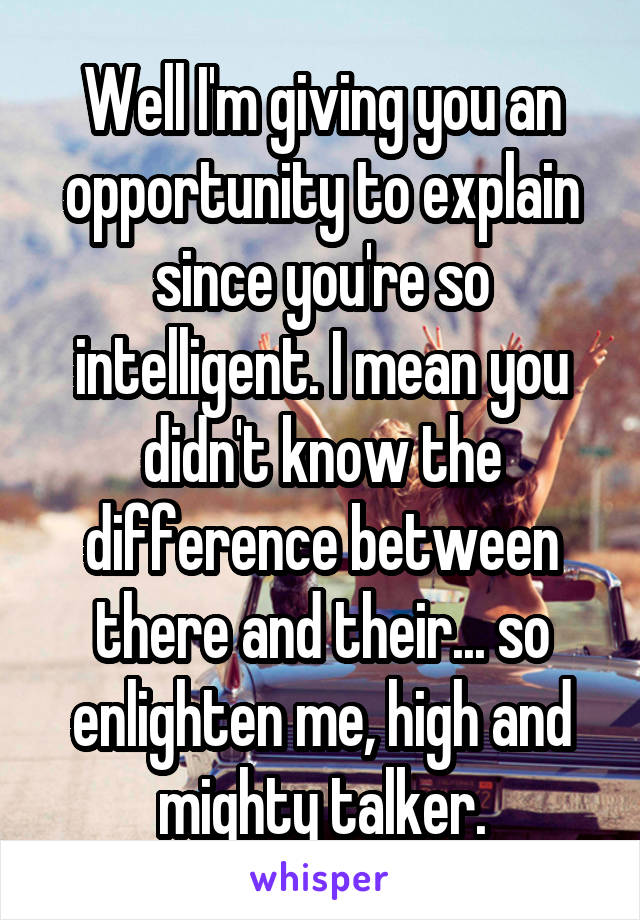 Well I'm giving you an opportunity to explain since you're so intelligent. I mean you didn't know the difference between there and their... so enlighten me, high and mighty talker.