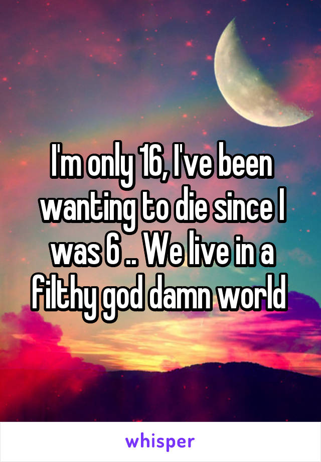 I'm only 16, I've been wanting to die since I was 6 .. We live in a filthy god damn world 