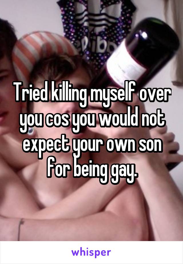 Tried killing myself over you cos you would not expect your own son for being gay.
