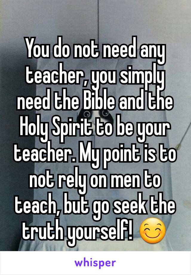 You do not need any teacher, you simply need the Bible and the Holy Spirit to be your teacher. My point is to not rely on men to teach, but go seek the truth yourself! 😊