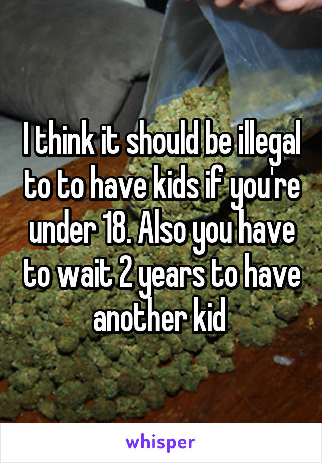 I think it should be illegal to to have kids if you're under 18. Also you have to wait 2 years to have another kid 